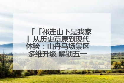「祁连山下是我家」从历史草原到现代体验:山丹马场景区多维升级 解锁五一文旅新玩法