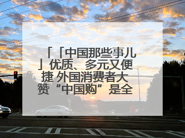 「中国那些事儿」优质、多元又便捷 外国消费者大赞“中国购”是全新体验！