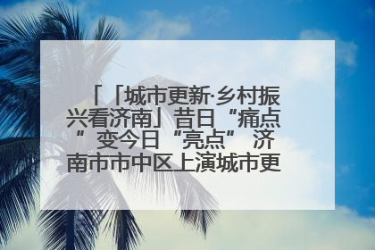 「城市更新·乡村振兴看济南」昔日“痛点”变今日“亮点” 济南市市中区上演城市更新“三部曲”
