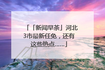 「新闻早茶」河北3市最新任免，还有这些热点……