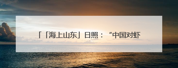 「海上山东」日照：“中国对虾” 从日照“游”向沿海各地