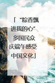 “粽香飘进我的心” 多国民众庆端午感受中国文化