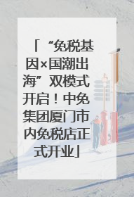 “免税基因×国潮出海”双模式开启！中免集团厦门市内免税店正式开业