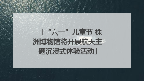 “六一”儿童节 株洲博物馆将开展航天主题沉浸式体验活动