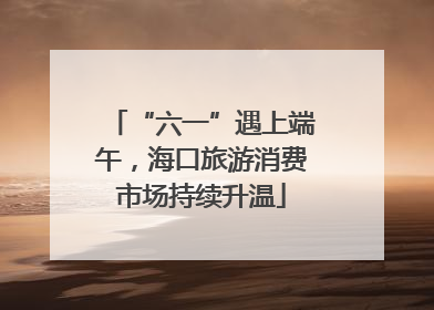 “六一”遇上端午，海口旅游消费市场持续升温