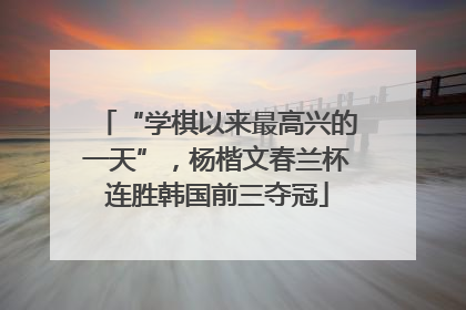 “学棋以来最高兴的一天”，杨楷文春兰杯连胜韩国前三夺冠