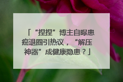 “捏捏”博主自曝患癌退圈引热议，“解压神器”成健康隐患？