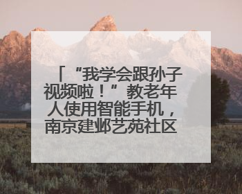 “我学会跟孙子视频啦！”教老年人使用智能手机，南京建邺艺苑社区智能手机课堂圆满落幕