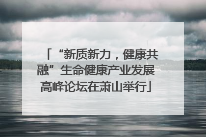 “新质新力，健康共融”生命健康产业发展高峰论坛在萧山举行