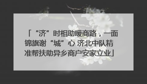 “济”时相助暖商路，一面锦旗谢“城”心 济北中队精准帮扶助异乡商户安家立业