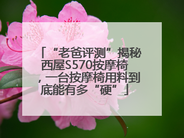 “老爸评测”揭秘西屋S570按摩椅，一台按摩椅用料到底能有多“硬”