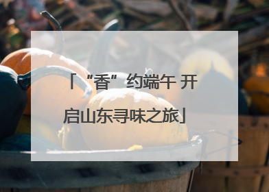 “香”约端午 开启山东寻味之旅
