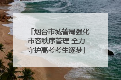 烟台市城管局强化市容秩序管理 全力守护高考考生逐梦