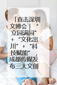 直击深圳文博会｜“立园满园”+“文化出川”+“科技赋能”，成都传媒发布三大文创领域合作清单
