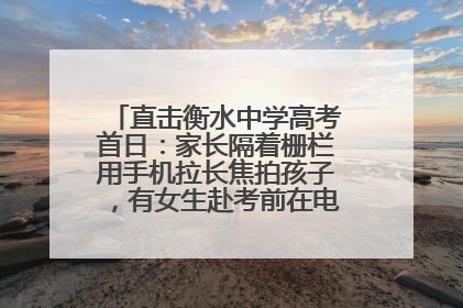 直击衡水中学高考首日：家长隔着栅栏用手机拉长焦拍孩子，有女生赴考前在电话亭与家人通话