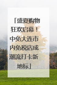 盛夏购物狂欢启幕！中免大连市内免税店成潮流打卡新地标