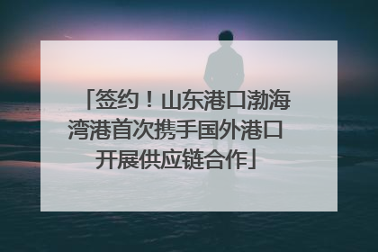 签约！山东港口渤海湾港首次携手国外港口开展供应链合作