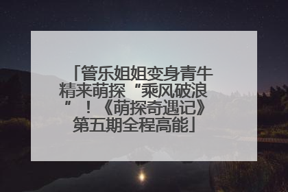 管乐姐姐变身青牛精来萌探“乘风破浪”！《萌探奇遇记》第五期全程高能