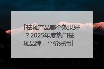 祛斑产品哪个效果好？2025年度热门祛斑品牌，平价好用