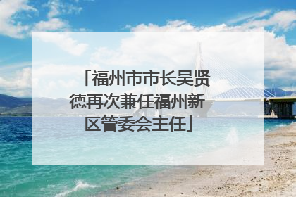 福州市市长吴贤德再次兼任福州新区管委会主任
