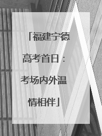 福建宁德高考首日：考场内外温情相伴