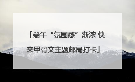 端午“氛围感”渐浓 快来甲骨文主题邮局打卡