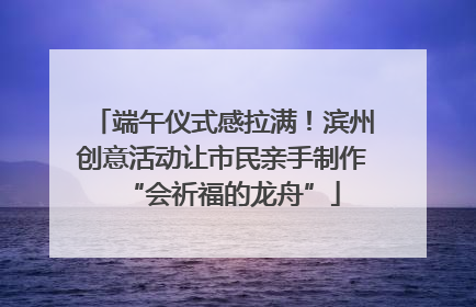 端午仪式感拉满！滨州创意活动让市民亲手制作“会祈福的龙舟”