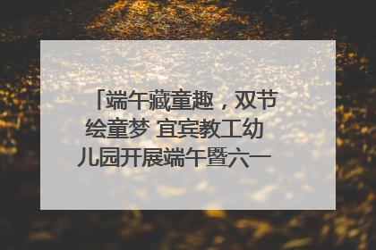 端午藏童趣，双节绘童梦 宜宾教工幼儿园开展端午暨六一亲子游园活动