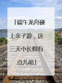 端午龙舟碰上亲子游，这三天小长假有点儿萌