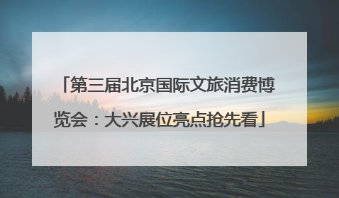第三届北京国际文旅消费博览会：大兴展位亮点抢先看