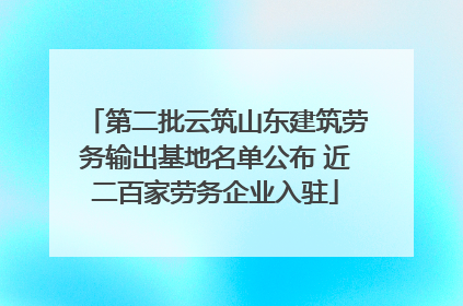 第二批云筑山东建筑劳务输出基地名单公布 近二百家劳务企业入驻