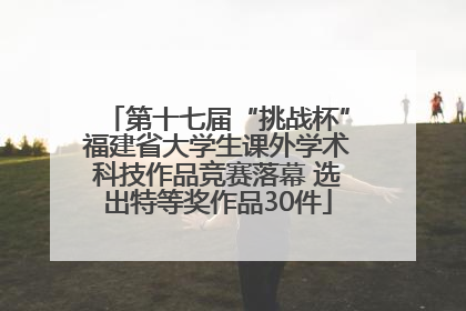 第十七届“挑战杯”福建省大学生课外学术科技作品竞赛落幕 选出特等奖作品30件