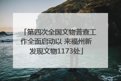 第四次全国文物普查工作全面启动以 来福州新发现文物1173处