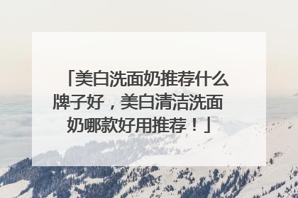 美白洗面奶推荐什么牌子好，美白清洁洗面奶哪款好用推荐！