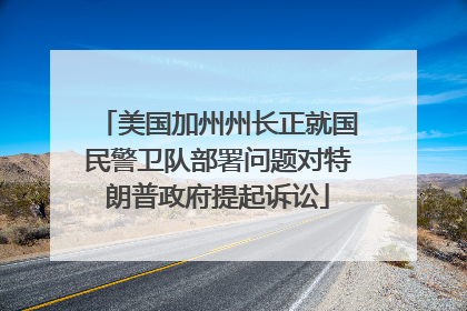 美国加州州长正就国民警卫队部署问题对特朗普政府提起诉讼