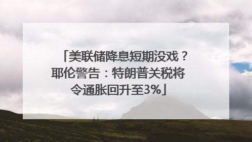 美联储降息短期没戏？耶伦警告：特朗普关税将令通胀回升至3%