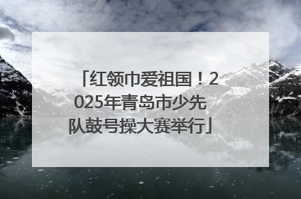 红领巾爱祖国！2025年青岛市少先队鼓号操大赛举行