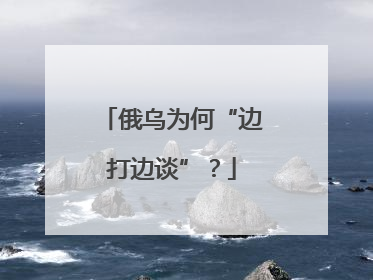 俄乌为何“边打边谈”？