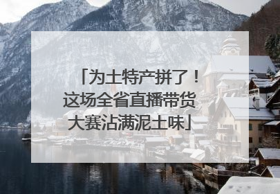为土特产拼了！这场全省直播带货大赛沾满泥土味