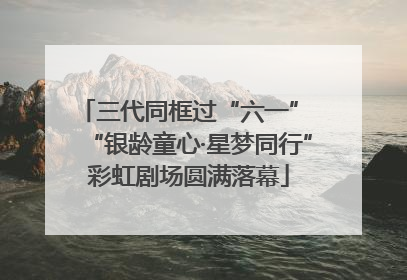 三代同框过“六一” “银龄童心·星梦同行”彩虹剧场圆满落幕