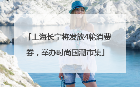 上海长宁将发放4轮消费券，举办时尚国潮市集