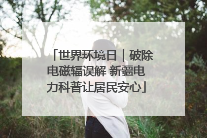 世界环境日｜破除电磁辐误解 新疆电力科普让居民安心