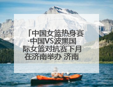 中国女篮热身赛·中国VS波黑国际女篮对抗赛下月在济南举办 济南姑娘张子宇有望在家门口迎来国家队首秀