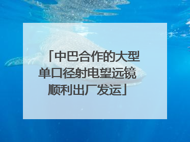 中巴合作的大型单口径射电望远镜顺利出厂发运