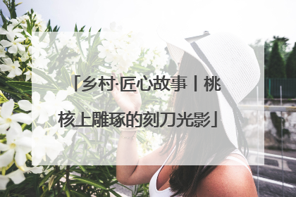 乡村·匠心故事丨桃核上雕琢的刻刀光影