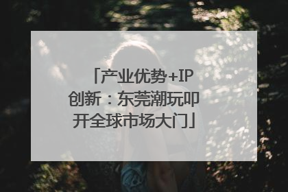 产业优势+IP创新：东莞潮玩叩开全球市场大门