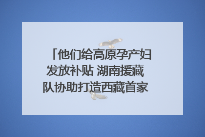 他们给高原孕产妇发放补贴 湖南援藏队协助打造西藏首家高原产儿协同中心