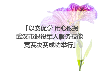 以赛促学 用心服务 武汉市退役军人服务技能竞赛决赛成功举行