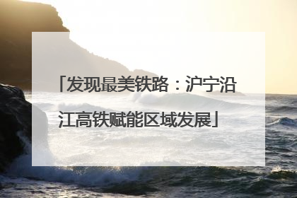 发现最美铁路：沪宁沿江高铁赋能区域发展