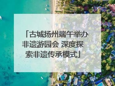 古城扬州端午举办非遗游园会 深度探索非遗传承模式